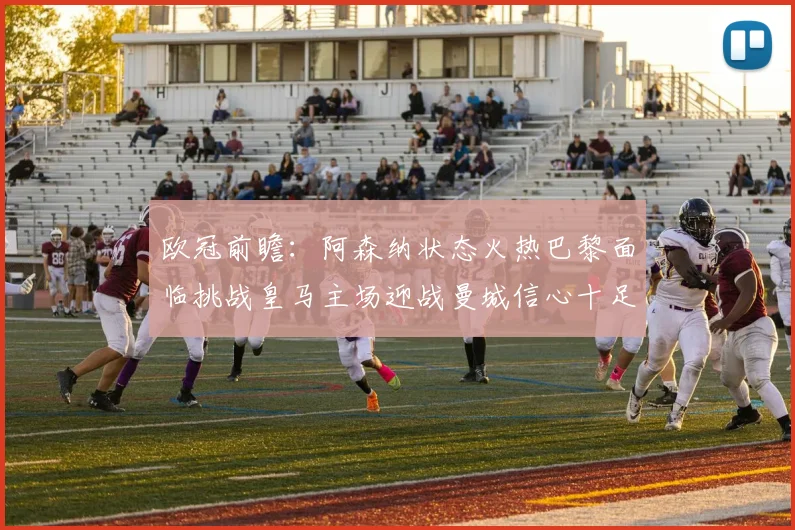 欧冠前瞻：阿森纳状态火热巴黎面临挑战皇马主场迎战曼城信心十足