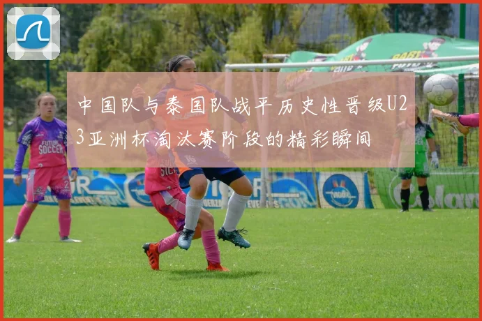 中国队与泰国队战平历史性晋级U23亚洲杯淘汰赛阶段的精彩瞬间