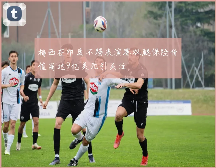 梅西在印度不踢表演赛双腿保险价值高达9亿美元引关注