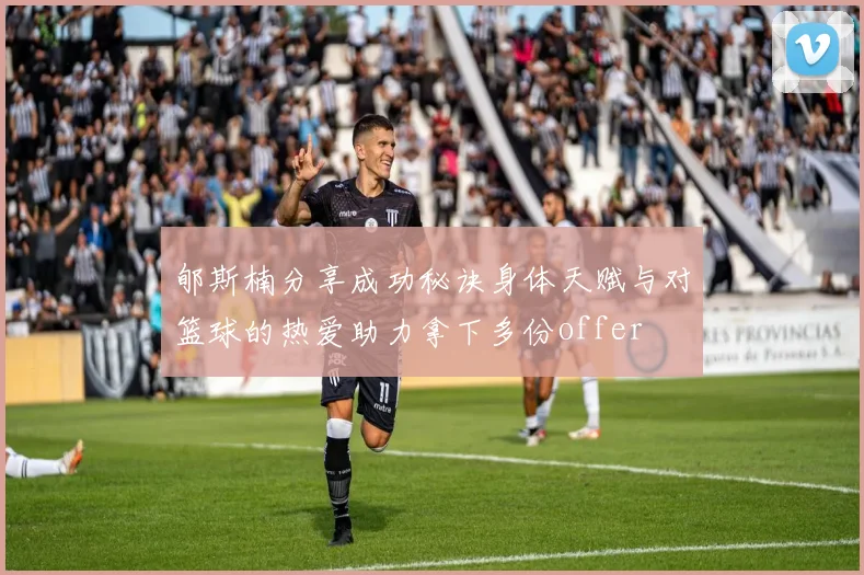 郇斯楠分享成功秘诀身体天赋与对篮球的热爱助力拿下多份offer
