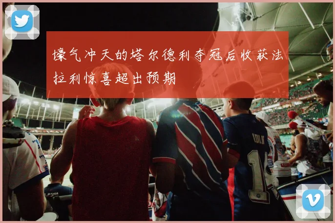 壕气冲天的塔尔德利夺冠后收获法拉利惊喜超出预期