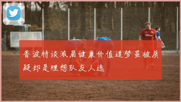 香波特谈浓眉健康价值追梦虽被质疑却是理想队友人选