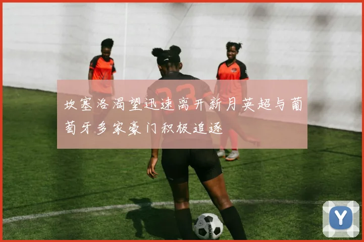 坎塞洛渴望迅速离开新月英超与葡萄牙多家豪门积极追逐