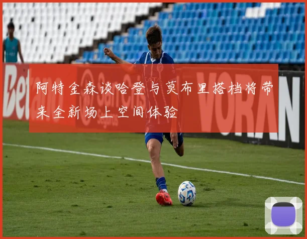 阿特金森谈哈登与莫布里搭档将带来全新场上空间体验