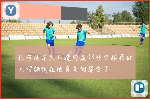 托布绝杀失利遭封盖03秒空接再被大帽翻倒在地真是倒霉透了