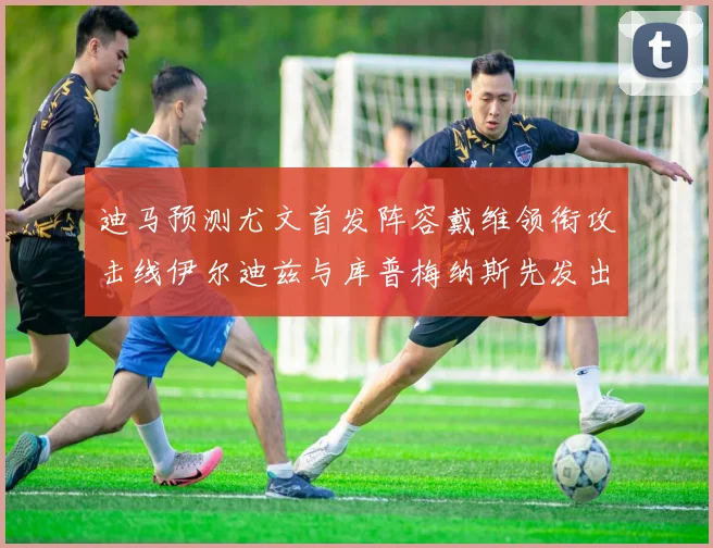 迪马预测尤文首发阵容戴维领衔攻击线伊尔迪兹与库普梅纳斯先发出战