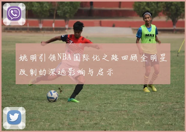 姚明引领NBA国际化之路回顾全明星改制的深远影响与启示